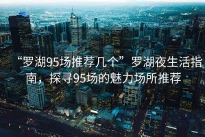 “羅湖95場推薦幾個”羅湖夜生活指南，探尋95場的魅力場所推薦