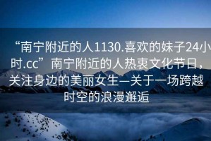 “南寧附近的人1130.喜歡的妹子24小時.cc”南寧附近的人熱衷文化節(jié)日，關(guān)注身邊的美麗女生—關(guān)于一場跨越時空的浪漫邂逅