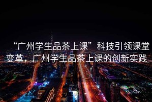 “廣州學(xué)生品茶上課”科技引領(lǐng)課堂變革，廣州學(xué)生品茶上課的創(chuàng)新實踐