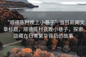 “順德陳村晚上小巷子”當(dāng)日新聞文章標(biāo)題，順德陳村夜晚小巷子，探索隱藏在日常繁華背后的故事