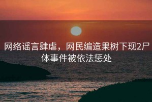 網(wǎng)絡(luò)謠言肆虐，網(wǎng)民編造果樹下現(xiàn)2尸體事件被依法懲處