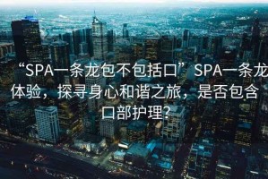 “SPA一條龍包不包括口”SPA一條龍?bào)w驗(yàn)，探尋身心和諧之旅，是否包含口部護(hù)理？