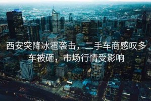 西安突降冰雹襲擊，二手車商感嘆多車被砸，市場(chǎng)行情受影響