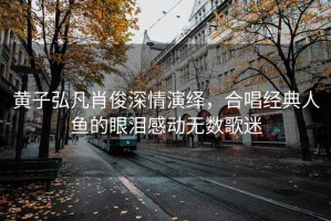 黃子弘凡肖俊深情演繹，合唱經(jīng)典人魚的眼淚感動無數(shù)歌迷
