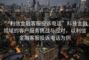 “利信金融客服投訴電話”科技金融領(lǐng)域的客戶服務(wù)挑戰(zhàn)與應(yīng)對，以利信金融客服投訴電話為例