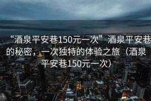“酒泉平安巷150元一次”酒泉平安巷的秘密，一次獨(dú)特的體驗(yàn)之旅（酒泉平安巷150元一次）