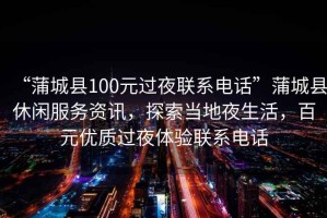 “蒲城縣100元過夜聯系電話”蒲城縣休閑服務資訊，探索當地夜生活，百元優(yōu)質過夜體驗聯系電話