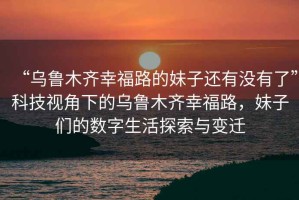 “烏魯木齊幸福路的妹子還有沒有了”科技視角下的烏魯木齊幸福路，妹子們的數(shù)字生活探索與變遷
