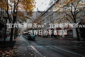 “宜賓新茶嫩茶wx”宜賓新茶嫩茶wx，一場(chǎng)春日的茶香盛宴