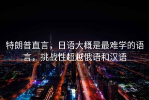 特朗普直言，日語大概是最難學(xué)的語言，挑戰(zhàn)性超越俄語和漢語