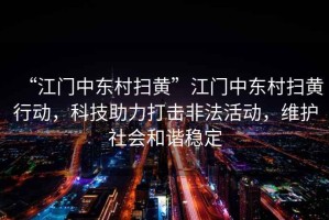 “江門中東村掃黃”江門中東村掃黃行動(dòng)，科技助力打擊非法活動(dòng)，維護(hù)社會(huì)和諧穩(wěn)定