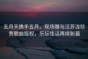 五月天攜手五月，現(xiàn)場(chǎng)贈(zèng)與汪蘇瀧珍貴歌曲版權(quán)，樂(lè)壇佳話(huà)再續(xù)新篇