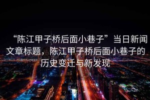 “陳江甲子橋后面小巷子”當(dāng)日新聞文章標(biāo)題，陳江甲子橋后面小巷子的歷史變遷與新發(fā)現(xiàn)