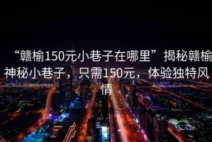“贛榆150元小巷子在哪里”揭秘贛榆神秘小巷子，只需150元，體驗(yàn)獨(dú)特風(fēng)情