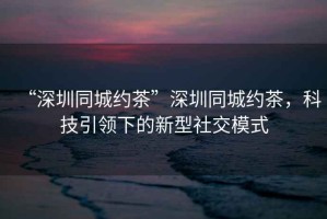 “深圳同城約茶”深圳同城約茶，科技引領(lǐng)下的新型社交模式