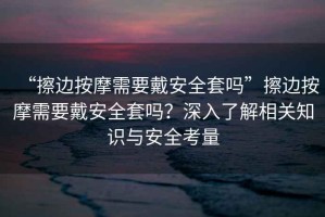 “擦邊按摩需要戴安全套嗎”擦邊按摩需要戴安全套嗎？深入了解相關(guān)知識(shí)與安全考量