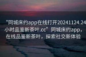 “同城床約app在線打開20241124.24小時(shí)品鑒新茶葉.cc”同城床約app，在線品鑒新茶葉，探索社交新體驗(yàn)