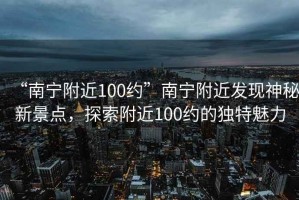 “南寧附近100約”南寧附近發(fā)現(xiàn)神秘新景點，探索附近100約的獨特魅力
