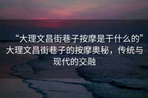 “大理文昌街巷子按摩是干什么的”大理文昌街巷子的按摩奧秘，傳統(tǒng)與現(xiàn)代的交融