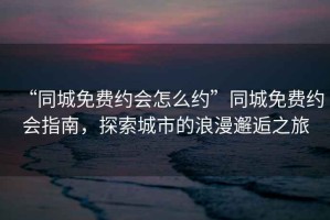 “同城免費(fèi)約會(huì)怎么約”同城免費(fèi)約會(huì)指南，探索城市的浪漫邂逅之旅