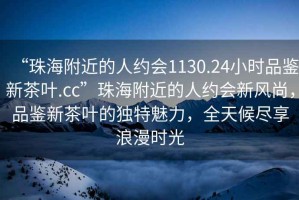 “珠海附近的人約會1130.24小時品鑒新茶葉.cc”珠海附近的人約會新風(fēng)尚，品鑒新茶葉的獨特魅力，全天候盡享浪漫時光