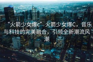 “火箭少女爆c”火箭少女爆C，音樂與科技的完美融合，引領全新潮流風潮