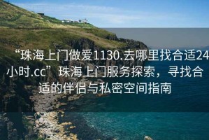 “珠海上門做愛1130.去哪里找合適24小時(shí).cc”珠海上門服務(wù)探索，尋找合適的伴侶與私密空間指南