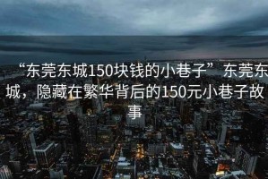 “東莞東城150塊錢的小巷子”東莞東城，隱藏在繁華背后的150元小巷子故事