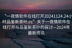 “一夜情軟件在線打開20241124.24小時品鑒新茶葉.cc”關(guān)于一夜情軟件在線打開與品鑒新茶葉的探討—2024年最新資訊