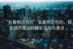“長春附近可約”長春附近可約，探索城市周邊的精彩活動(dòng)與景點(diǎn)