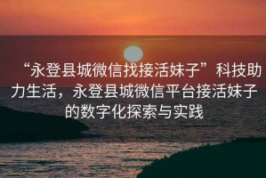“永登縣城微信找接活妹子”科技助力生活，永登縣城微信平臺(tái)接活妹子的數(shù)字化探索與實(shí)踐
