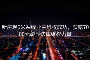 新房現(xiàn)6米裂縫業(yè)主維權(quán)成功，獲賠7000元彰顯法律維權(quán)力量