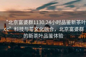 “北京富婆群1130.24小時品鑒新茶葉.cc”科技與茶文化融合，北京富婆群的新茶葉品鑒體驗(yàn)