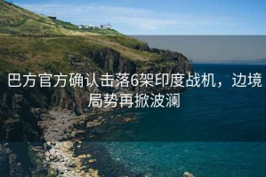 巴方官方確認擊落6架印度戰(zhàn)機，邊境局勢再掀波瀾