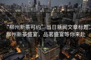 “柳州新茶可約”當(dāng)日新聞文章標(biāo)題，柳州新茶盛宴，品茗盛宴等你來(lái)赴