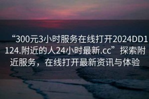 “300元3小時服務在線打開2024DD1124.附近的人24小時最新.cc”探索附近服務，在線打開最新資訊與體驗