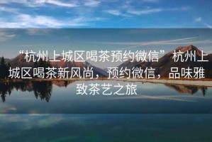 “杭州上城區(qū)喝茶預(yù)約微信”杭州上城區(qū)喝茶新風(fēng)尚，預(yù)約微信，品味雅致茶藝之旅