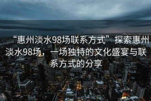 “惠州淡水98場聯(lián)系方式”探索惠州淡水98場，一場獨(dú)特的文化盛宴與聯(lián)系方式的分享
