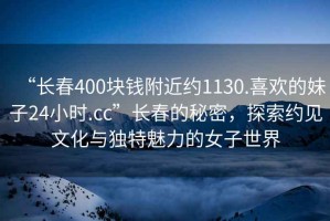 “長(zhǎng)春400塊錢附近約1130.喜歡的妹子24小時(shí).cc”長(zhǎng)春的秘密，探索約見(jiàn)文化與獨(dú)特魅力的女子世界