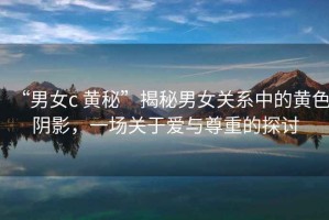 “男女c 黃秘”揭秘男女關(guān)系中的黃色陰影，一場(chǎng)關(guān)于愛(ài)與尊重的探討