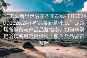 “怎么看出足浴賣不賣在線打開2024DD1126.24小時品鑒新茶葉.cc”足浴場所服務(wù)與產(chǎn)品品鑒指南，如何辨別足浴場所是否提供線上服務(wù)及品鑒新茶葉