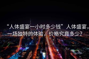 “人體盛宴一小時(shí)多少錢”人體盛宴，一場(chǎng)獨(dú)特的體驗(yàn)，價(jià)格究竟多少？