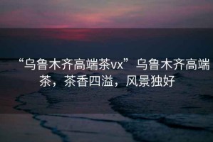 “烏魯木齊高端茶vx”烏魯木齊高端茶，茶香四溢，風(fēng)景獨(dú)好