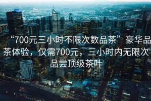 “700元三小時不限次數(shù)品茶”豪華品茶體驗，僅需700元，三小時內無限次品嘗頂級茶葉
