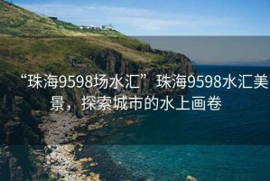 “珠海9598場水匯”珠海9598水匯美景，探索城市的水上畫卷