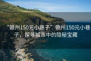 “贛州150元小巷子”贛州150元小巷子，探尋城市中的隱秘寶藏