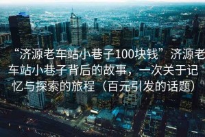 “濟源老車站小巷子100塊錢”濟源老車站小巷子背后的故事，一次關于記憶與探索的旅程（百元引發(fā)的話題）