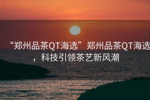 “鄭州品茶QT海選”鄭州品茶QT海選，科技引領(lǐng)茶藝新風(fēng)潮