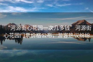 “河源街心花園一次幾多錢”河源街心花園門票價(jià)格公布，游客熱議紛紛