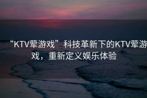 “KTV葷游戲”科技革新下的KTV葷游戲，重新定義娛樂體驗
